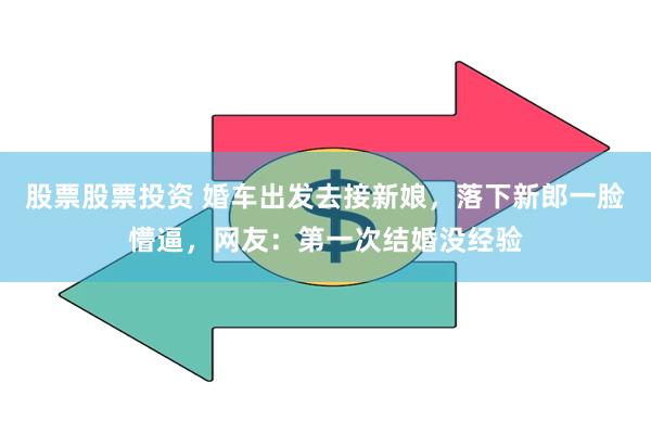股票股票投资 婚车出发去接新娘，落下新郎一脸懵逼，网友：第一次结婚没经验