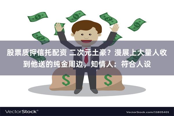股票质押信托配资 二次元土豪？漫展上大量人收到他送的纯金周边，知情人：符合人设