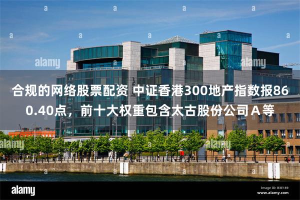 合规的网络股票配资 中证香港300地产指数报860.40点，前十大权重包含太古股份公司Ａ等