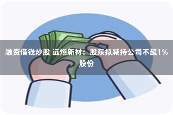 融资借钱炒股 远翔新材：股东拟减持公司不超1%股份