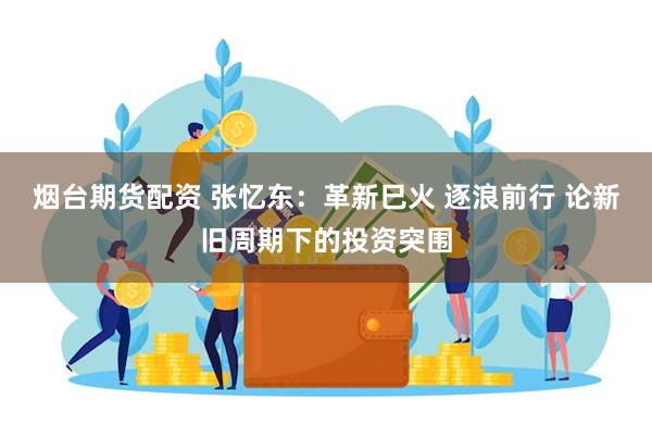 烟台期货配资 张忆东：革新巳火 逐浪前行 论新旧周期下的投资