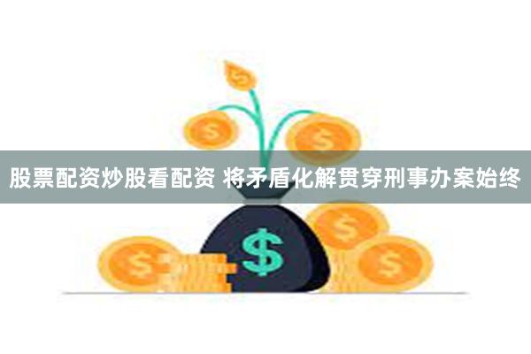 股票配资炒股看配资 将矛盾化解贯穿刑事办案始终