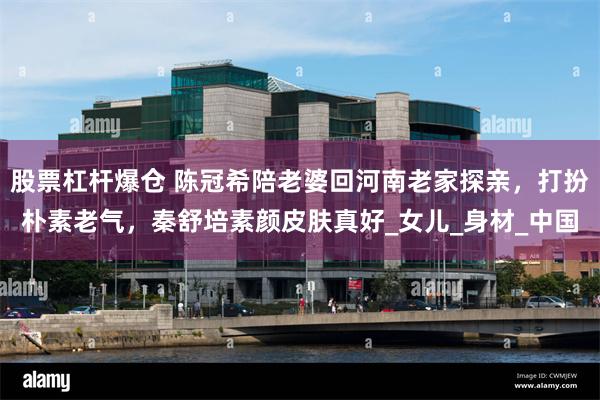 股票杠杆爆仓 陈冠希陪老婆回河南老家探亲，打扮朴素老气，秦舒
