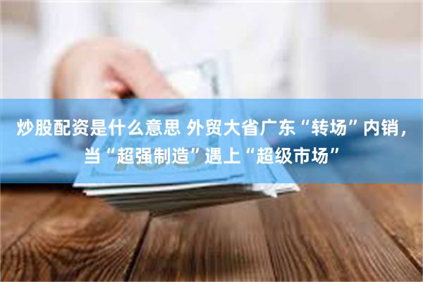 炒股配资是什么意思 外贸大省广东“转场”内销，当“超强制造”