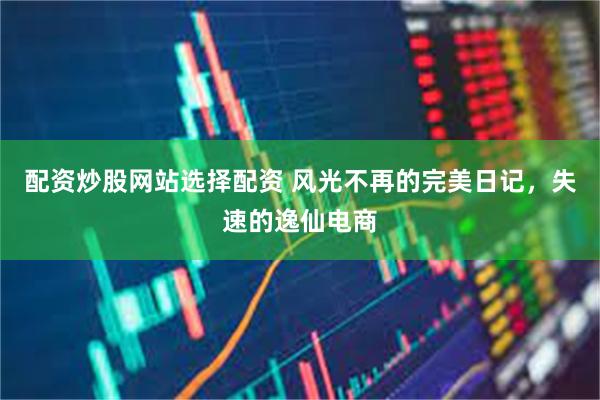 配资炒股网站选择配资 风光不再的完美日记，失速的逸仙电商