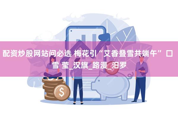 配资炒股网站问必选 梅花引“艾香叠雪共端午” 囗 雪 莹_汉