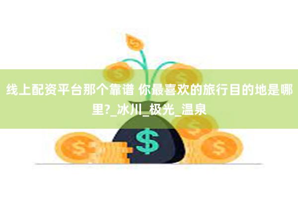 线上配资平台那个靠谱 你最喜欢的旅行目的地是哪里?_冰川_极
