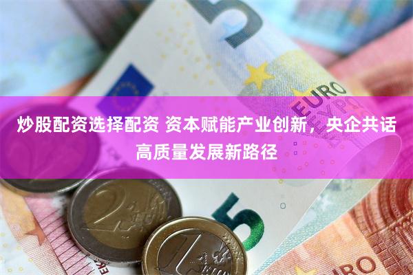炒股配资选择配资 资本赋能产业创新，央企共话高质量发展新路径