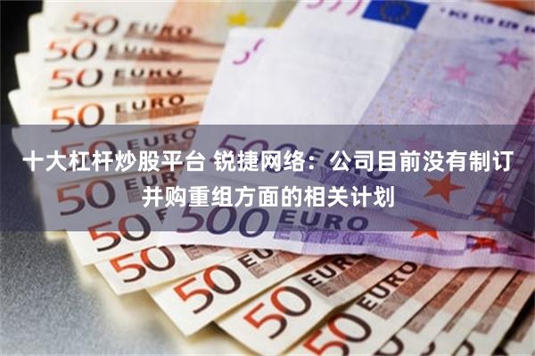 十大杠杆炒股平台 锐捷网络：公司目前没有制订并购重组方面的相