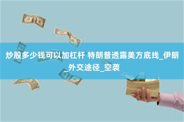 炒股多少钱可以加杠杆 特朗普透露美方底线_伊朗_外交途径_空