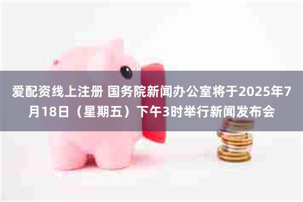 爱配资线上注册 国务院新闻办公室将于2025年7月18日（星