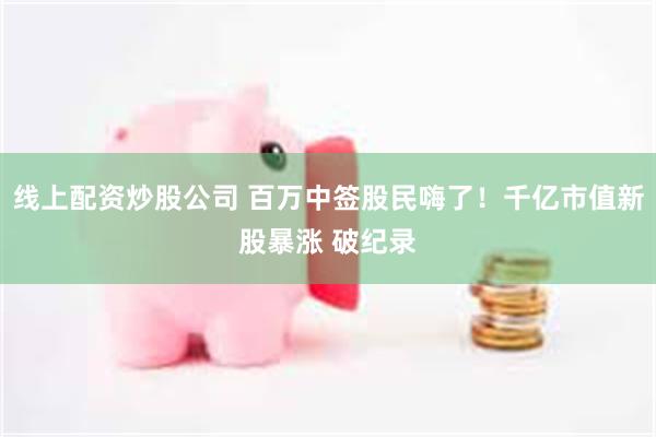 线上配资炒股公司 百万中签股民嗨了！千亿市值新股暴涨 破纪录