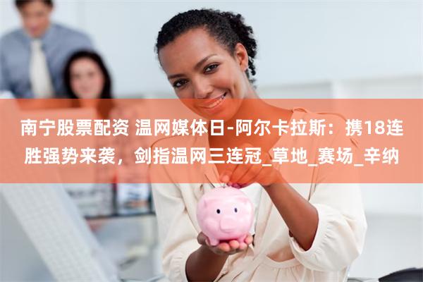 南宁股票配资 温网媒体日-阿尔卡拉斯：携18连胜强势来袭，剑