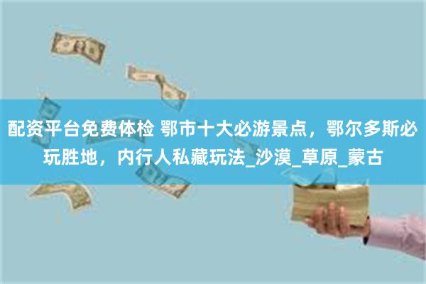 配资平台免费体检 鄂市十大必游景点，鄂尔多斯必玩胜地，内行人