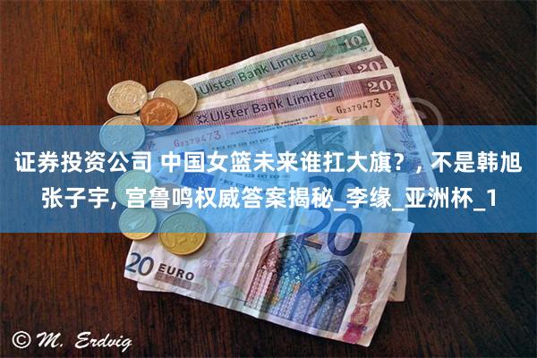 证券投资公司 中国女篮未来谁扛大旗？, 不是韩旭张子宇, 宫