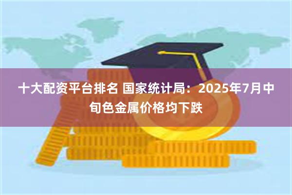 十大配资平台排名 国家统计局：2025年7月中旬色金属价格均