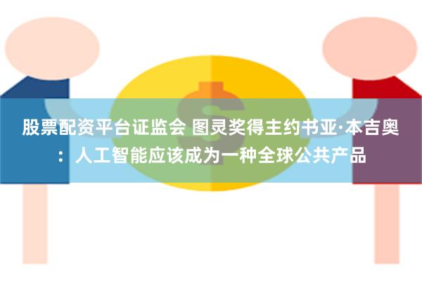 股票配资平台证监会 图灵奖得主约书亚·本吉奥：人工智能应该成