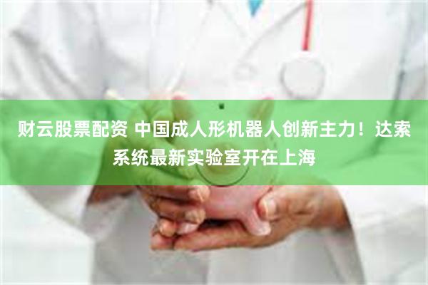 财云股票配资 中国成人形机器人创新主力！达索系统最新实验室开