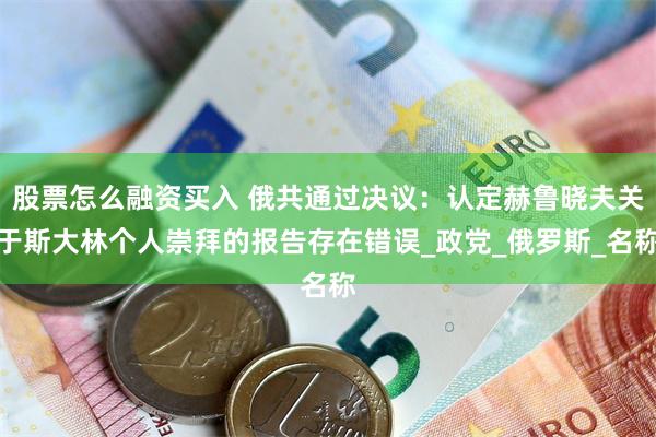 股票怎么融资买入 俄共通过决议：认定赫鲁晓夫关于斯大林个人崇