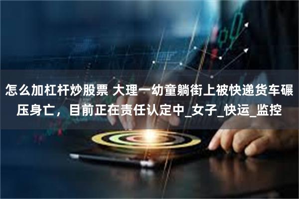 怎么加杠杆炒股票 大理一幼童躺街上被快递货车碾压身亡，目前正