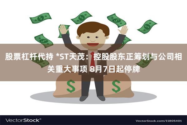 股票杠杆代持 *ST天茂：控股股东正筹划与公司相关重大事项 