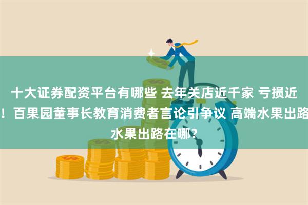 十大证券配资平台有哪些 去年关店近千家 亏损近4亿元！百果园