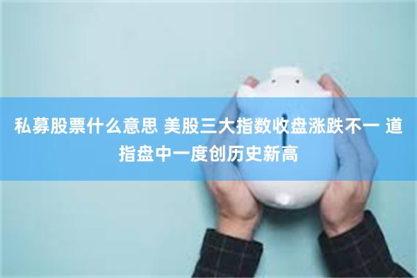 私募股票什么意思 美股三大指数收盘涨跌不一 道指盘中一度创历
