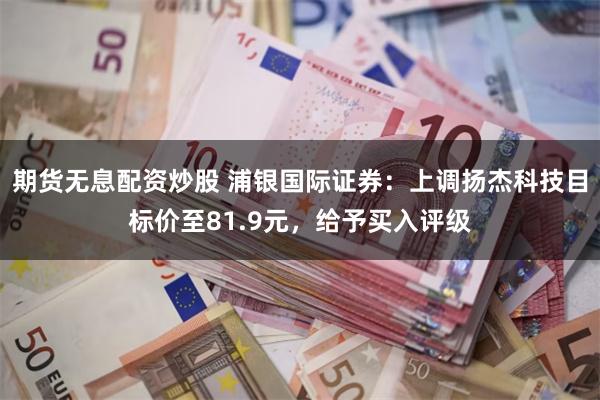 期货无息配资炒股 浦银国际证券：上调扬杰科技目标价至81.9