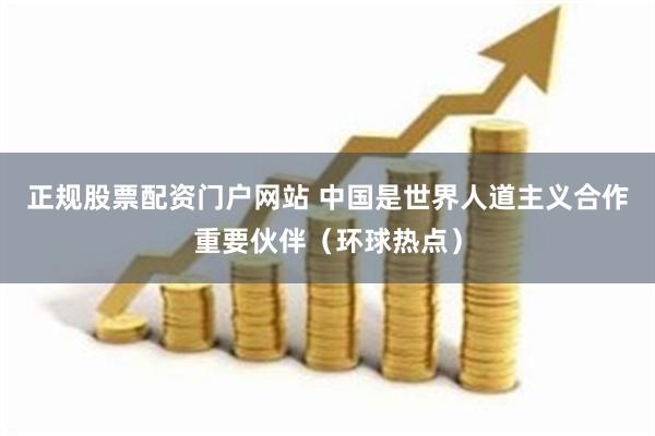 正规股票配资门户网站 中国是世界人道主义合作重要伙伴（环球热