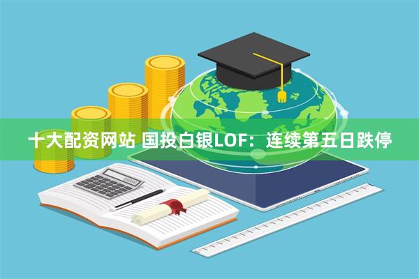 十大配资网站 国投白银LOF：连续第五日跌停