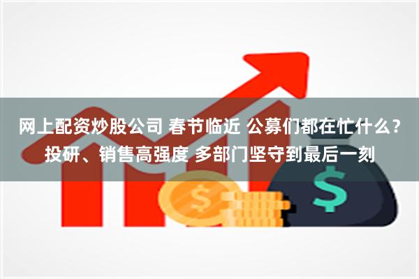 网上配资炒股公司 春节临近 公募们都在忙什么？投研、销售高强